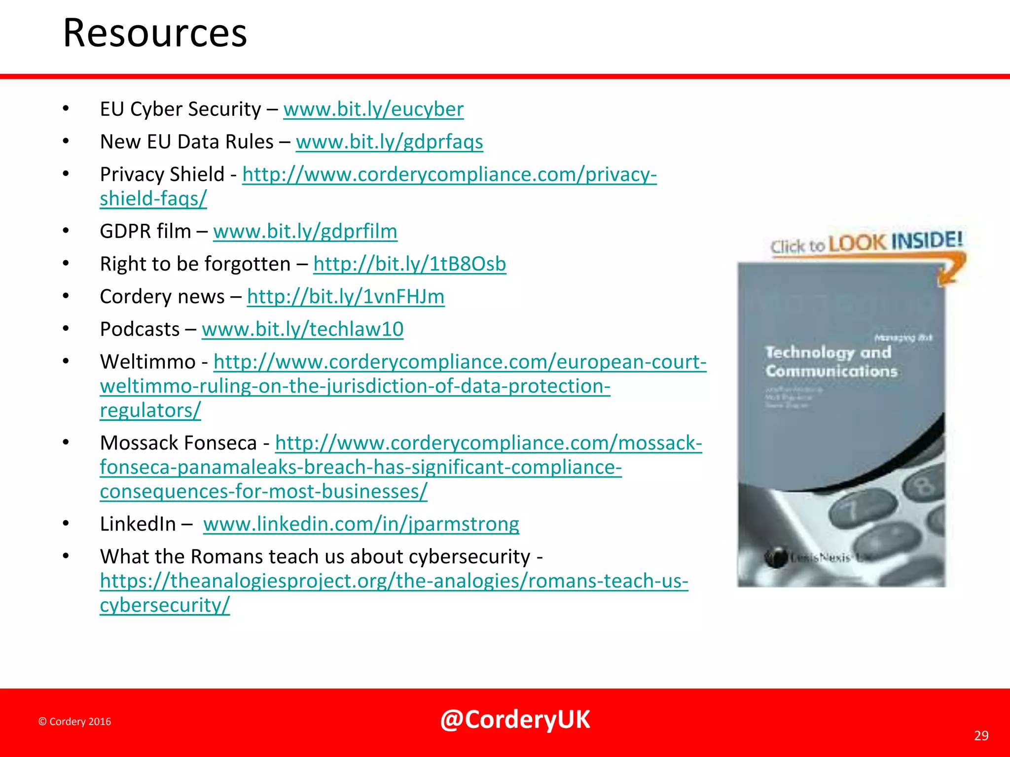 @CorderyUK 29
© Cordery 2016
Resources
• EU Cyber Security – www.bit.ly/eucyber
• New EU Data Rules – www.bit.ly/gdprfaqs
• Privacy Shield - http://www.corderycompliance.com/privacy-
shield-faqs/
• GDPR film – www.bit.ly/gdprfilm
• Right to be forgotten – http://bit.ly/1tB8Osb
• Cordery news – http://bit.ly/1vnFHJm
• Podcasts – www.bit.ly/techlaw10
• Weltimmo - http://www.corderycompliance.com/european-court-
weltimmo-ruling-on-the-jurisdiction-of-data-protection-
regulators/
• Mossack Fonseca - http://www.corderycompliance.com/mossack-
fonseca-panamaleaks-breach-has-significant-compliance-
consequences-for-most-businesses/
• LinkedIn – www.linkedin.com/in/jparmstrong
• What the Romans teach us about cybersecurity -
https://theanalogiesproject.org/the-analogies/romans-teach-us-
cybersecurity/
 