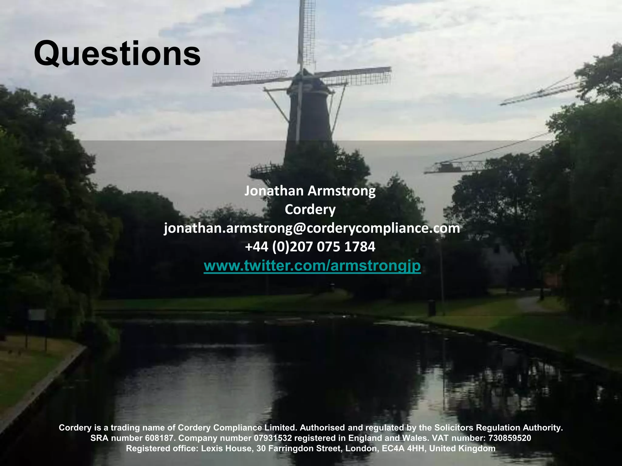 Questions
Cordery is a trading name of Cordery Compliance Limited. Authorised and regulated by the Solicitors Regulation Authority.
SRA number 608187. Company number 07931532 registered in England and Wales. VAT number: 730859520
Registered office: Lexis House, 30 Farringdon Street, London, EC4A 4HH, United Kingdom
Jonathan Armstrong
Cordery
jonathan.armstrong@corderycompliance.com
+44 (0)207 075 1784
www.twitter.com/armstrongjp
 
