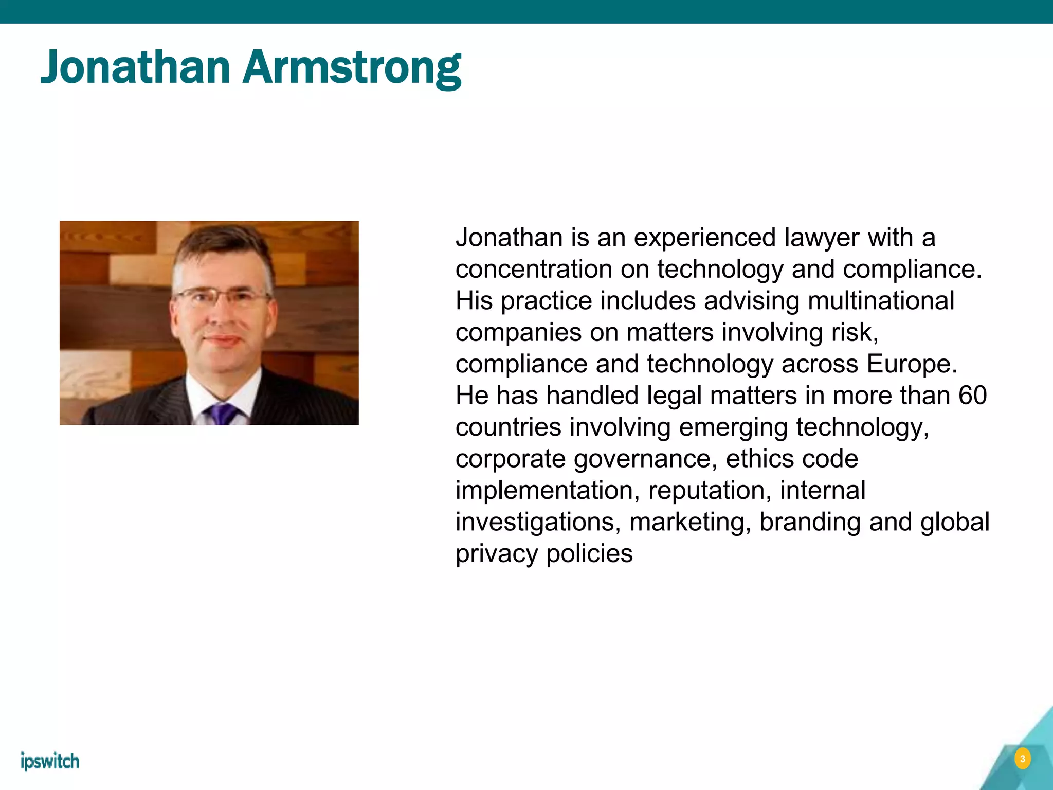 3
Jonathan Armstrong
Jonathan is an experienced lawyer with a
concentration on technology and compliance.
His practice includes advising multinational
companies on matters involving risk,
compliance and technology across Europe.
He has handled legal matters in more than 60
countries involving emerging technology,
corporate governance, ethics code
implementation, reputation, internal
investigations, marketing, branding and global
privacy policies
 