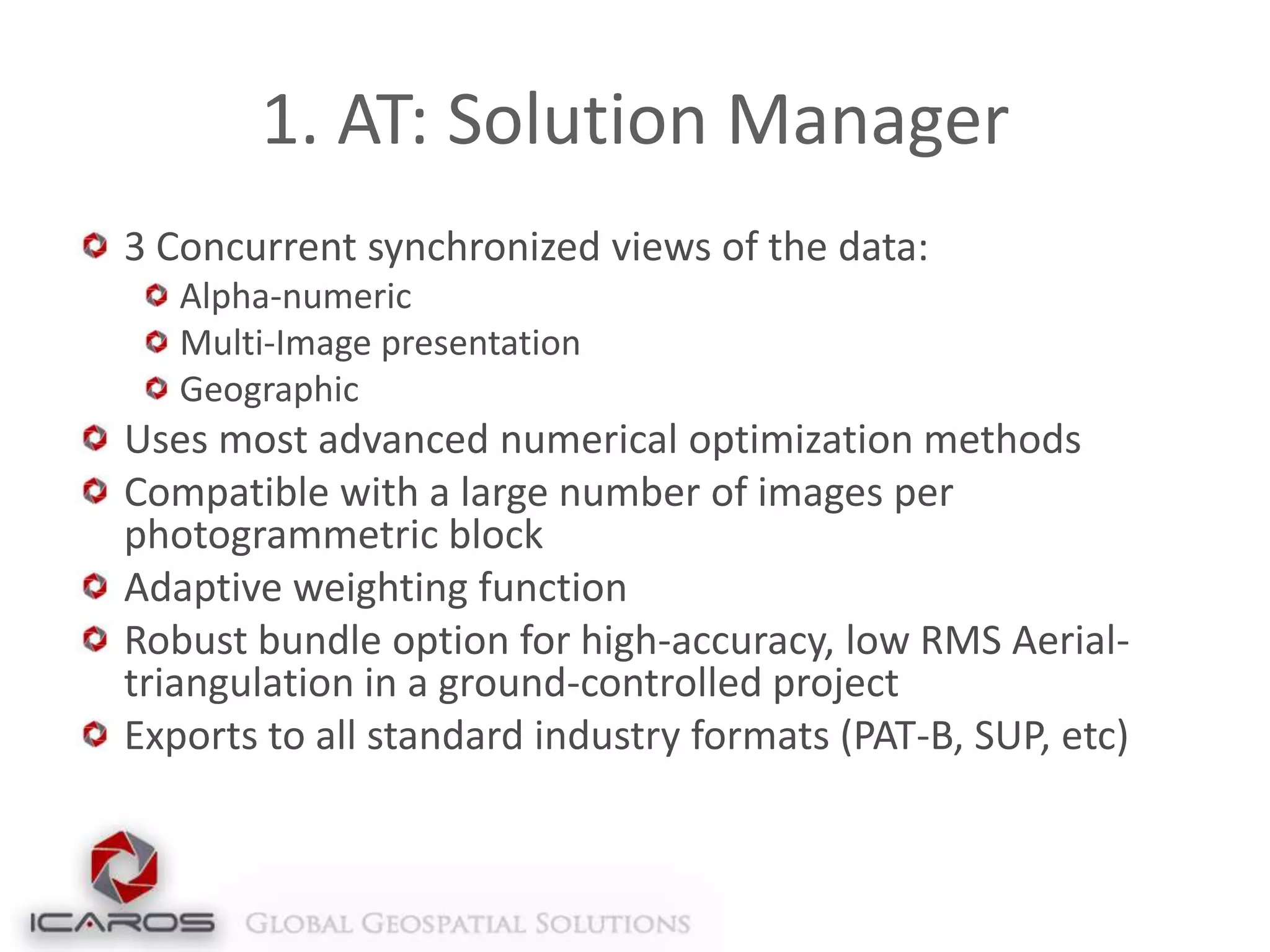1. AT: Solution Manager
3 Concurrent synchronized views of the data:
Alpha-numeric
Multi-Image presentation
Geographic

Uses most advanced numerical optimization methods
Compatible with a large number of images per
photogrammetric block
Adaptive weighting function
Robust bundle option for high-accuracy, low RMS Aerialtriangulation in a ground-controlled project
Exports to all standard industry formats (PAT-B, SUP, etc)

 
