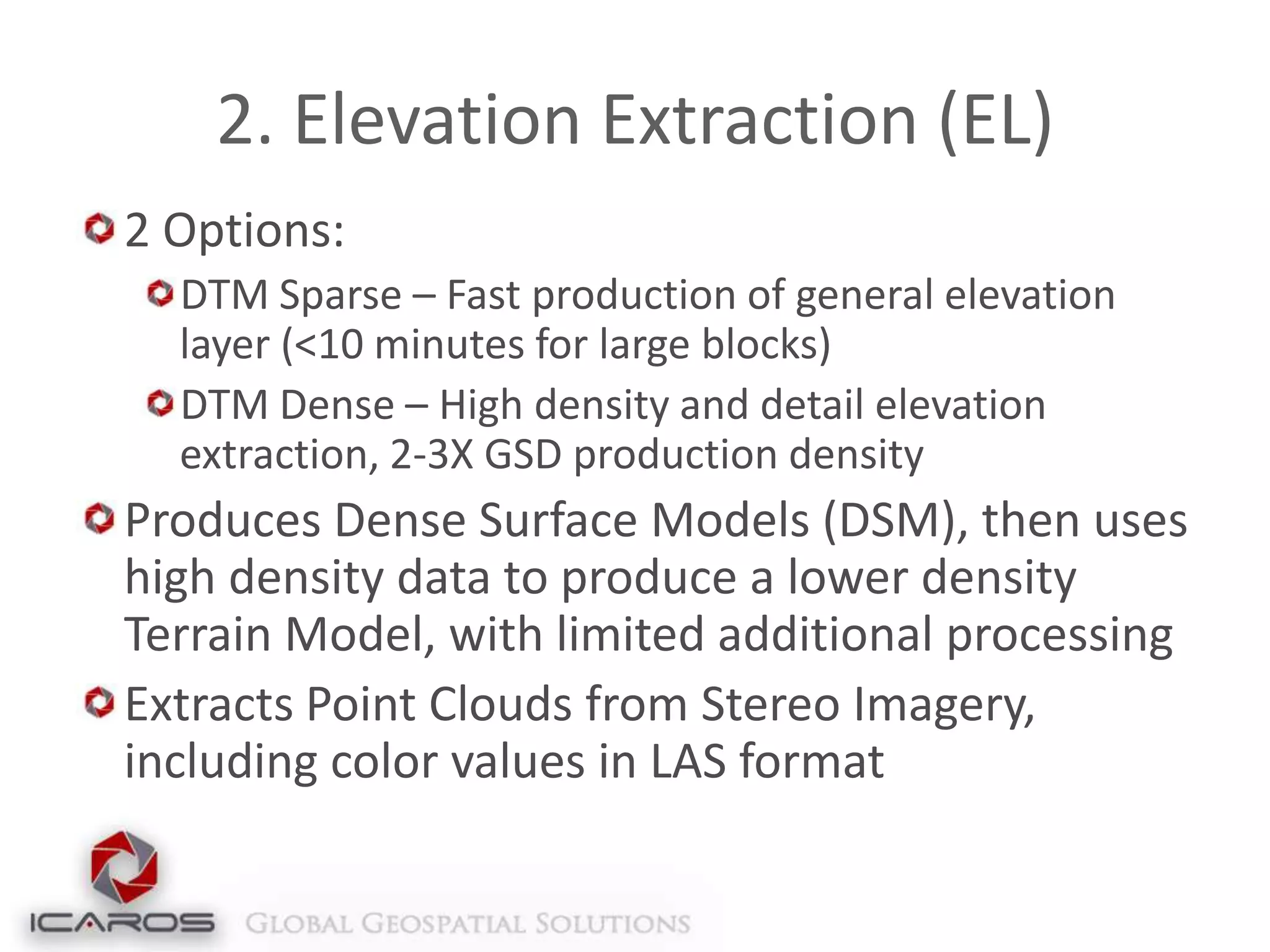 2. Elevation Extraction (EL)
2 Options:
DTM Sparse – Fast production of general elevation
layer (<10 minutes for large blocks)
DTM Dense – High density and detail elevation
extraction, 2-3X GSD production density

Produces Dense Surface Models (DSM), then uses
high density data to produce a lower density
Terrain Model, with limited additional processing
Extracts Point Clouds from Stereo Imagery,
including color values in LAS format

 