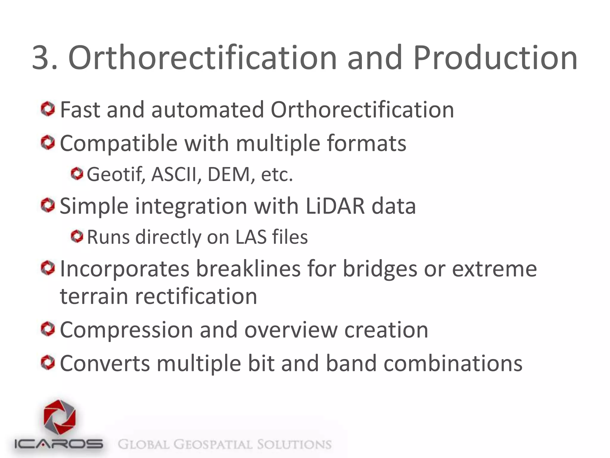3. Orthorectification and Production
Fast and automated Orthorectification
Compatible with multiple formats
Geotif, ASCII, DEM, etc.

Simple integration with LiDAR data
Runs directly on LAS files

Incorporates breaklines for bridges or extreme
terrain rectification
Compression and overview creation
Converts multiple bit and band combinations

 