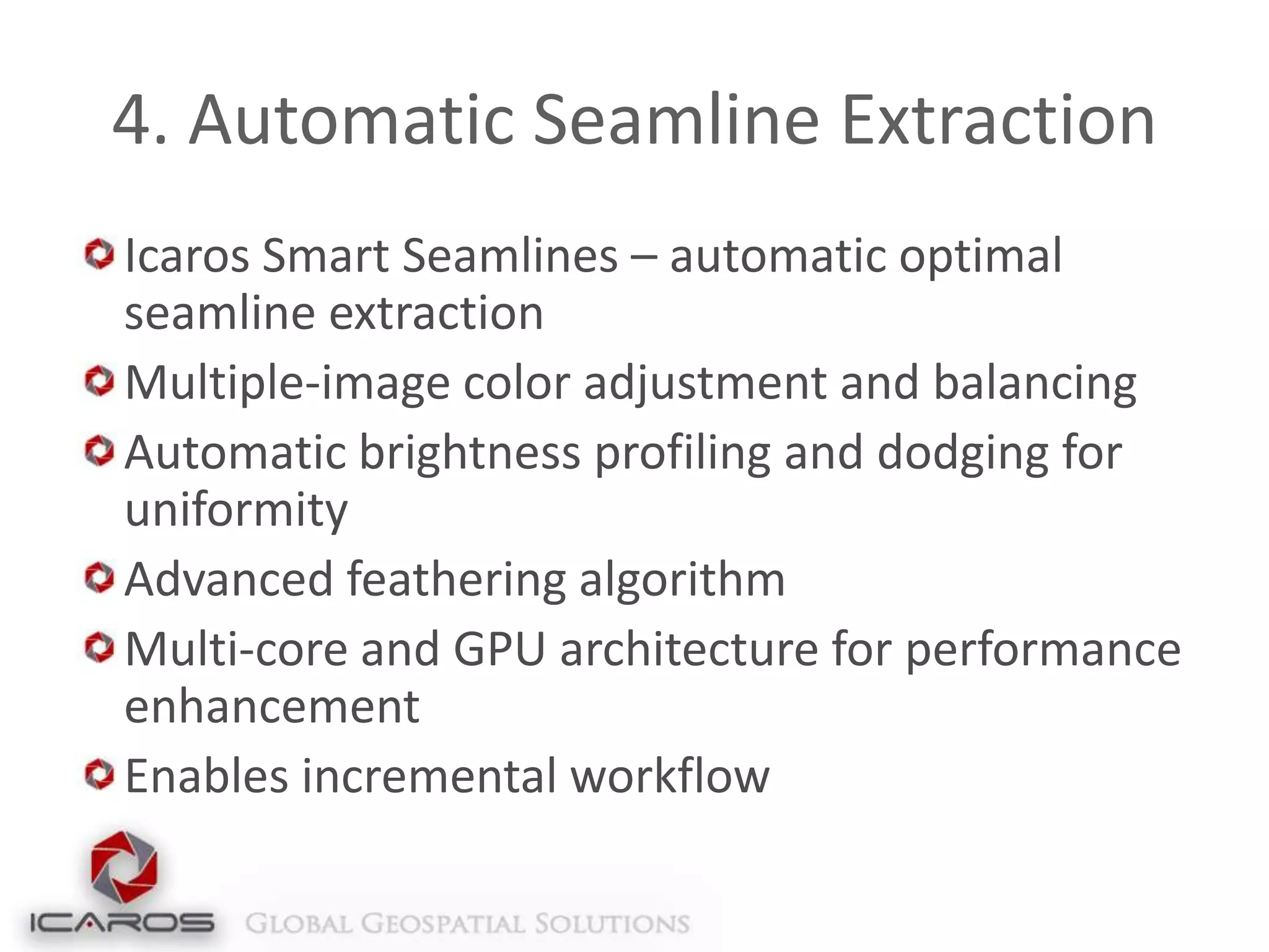 4. Automatic Seamline Extraction
Icaros Smart Seamlines – automatic optimal
seamline extraction
Multiple-image color adjustment and balancing
Automatic brightness profiling and dodging for
uniformity
Advanced feathering algorithm
Multi-core and GPU architecture for performance
enhancement
Enables incremental workflow

 