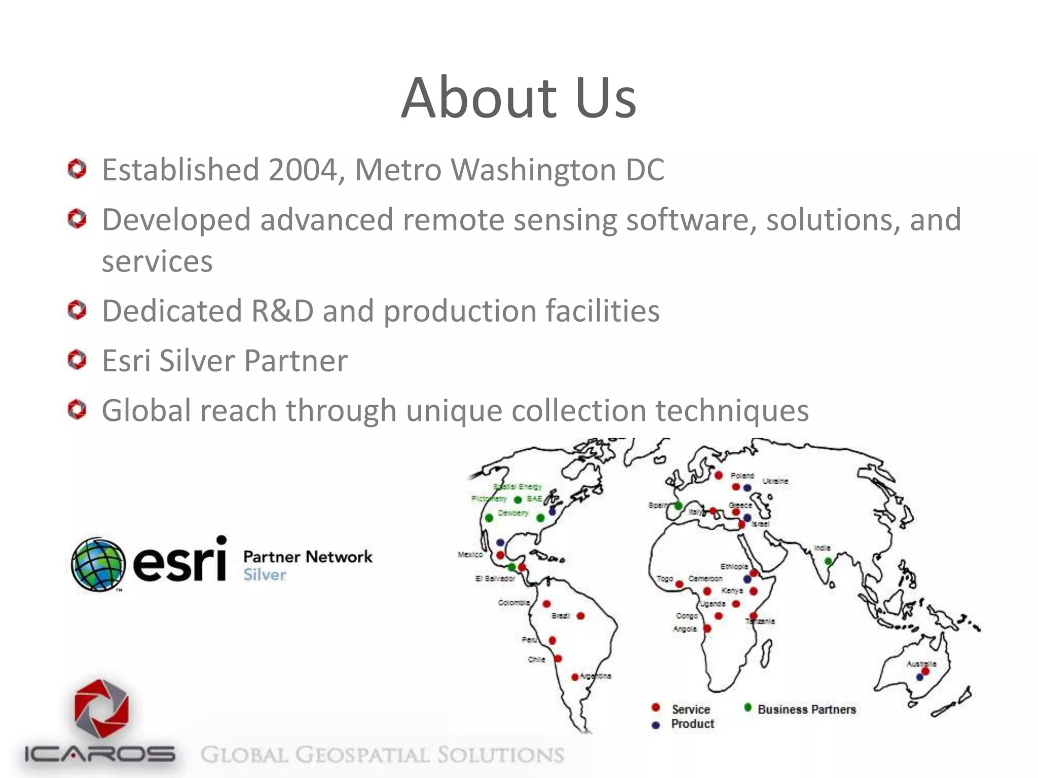About Us
Established 2004, Metro Washington DC
Developed advanced remote sensing software, solutions, and
services
Dedicated R&D and production facilities
Esri Silver Partner
Global reach through unique collection techniques

 