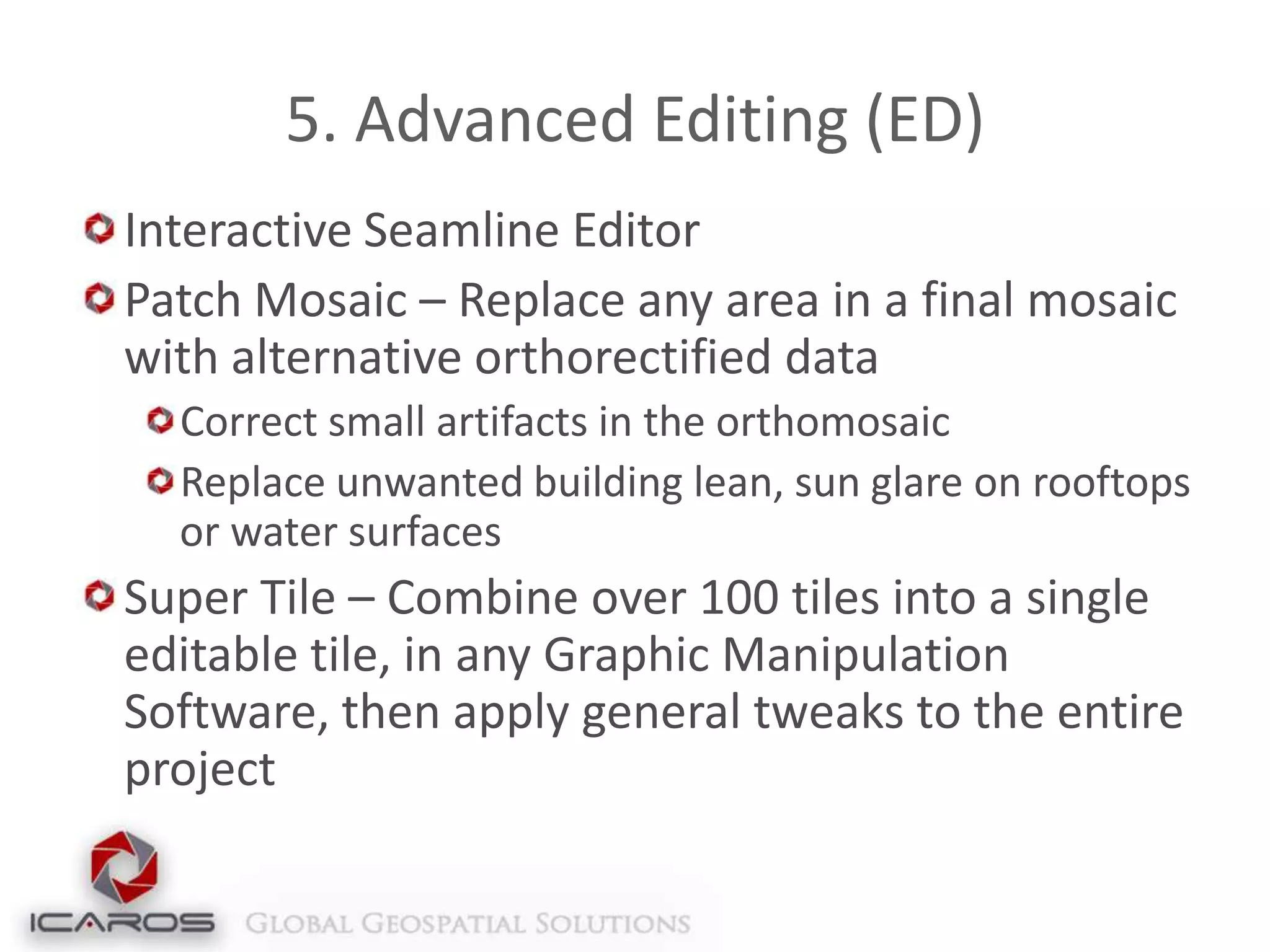 5. Advanced Editing (ED)
Interactive Seamline Editor
Patch Mosaic – Replace any area in a final mosaic
with alternative orthorectified data
Correct small artifacts in the orthomosaic
Replace unwanted building lean, sun glare on rooftops
or water surfaces

Super Tile – Combine over 100 tiles into a single
editable tile, in any Graphic Manipulation
Software, then apply general tweaks to the entire
project

 