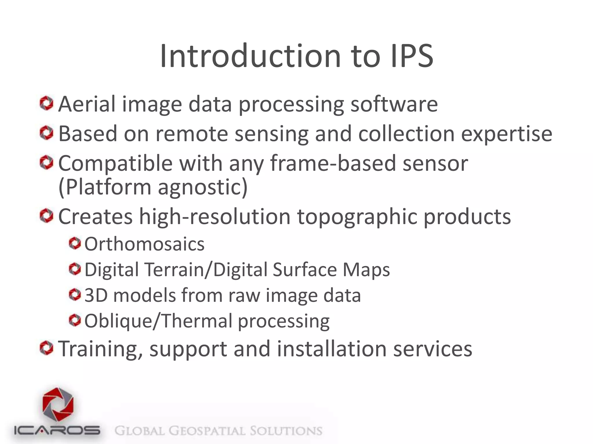 Introduction to IPS
Aerial image data processing software
Based on remote sensing and collection expertise
Compatible with any frame-based sensor
(Platform agnostic)
Creates high-resolution topographic products
Orthomosaics
Digital Terrain/Digital Surface Maps
3D models from raw image data
Oblique/Thermal processing

Training, support and installation services

 