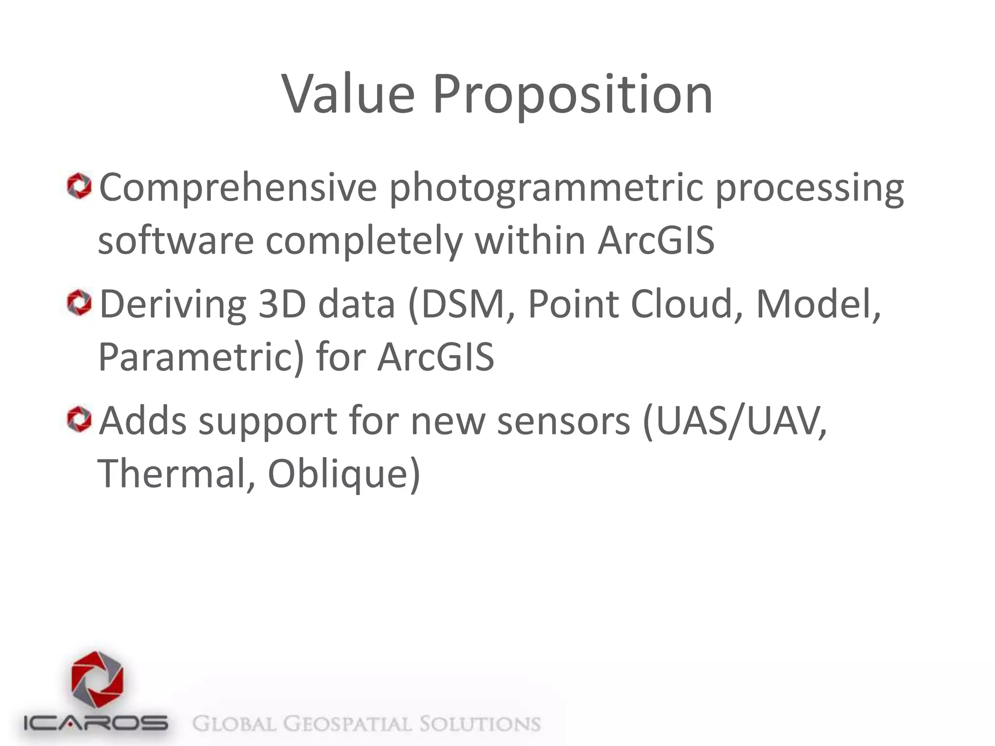 Value Proposition
Comprehensive photogrammetric processing
software completely within ArcGIS
Deriving 3D data (DSM, Point Cloud, Model,
Parametric) for ArcGIS
Adds support for new sensors (UAS/UAV,
Thermal, Oblique)

 