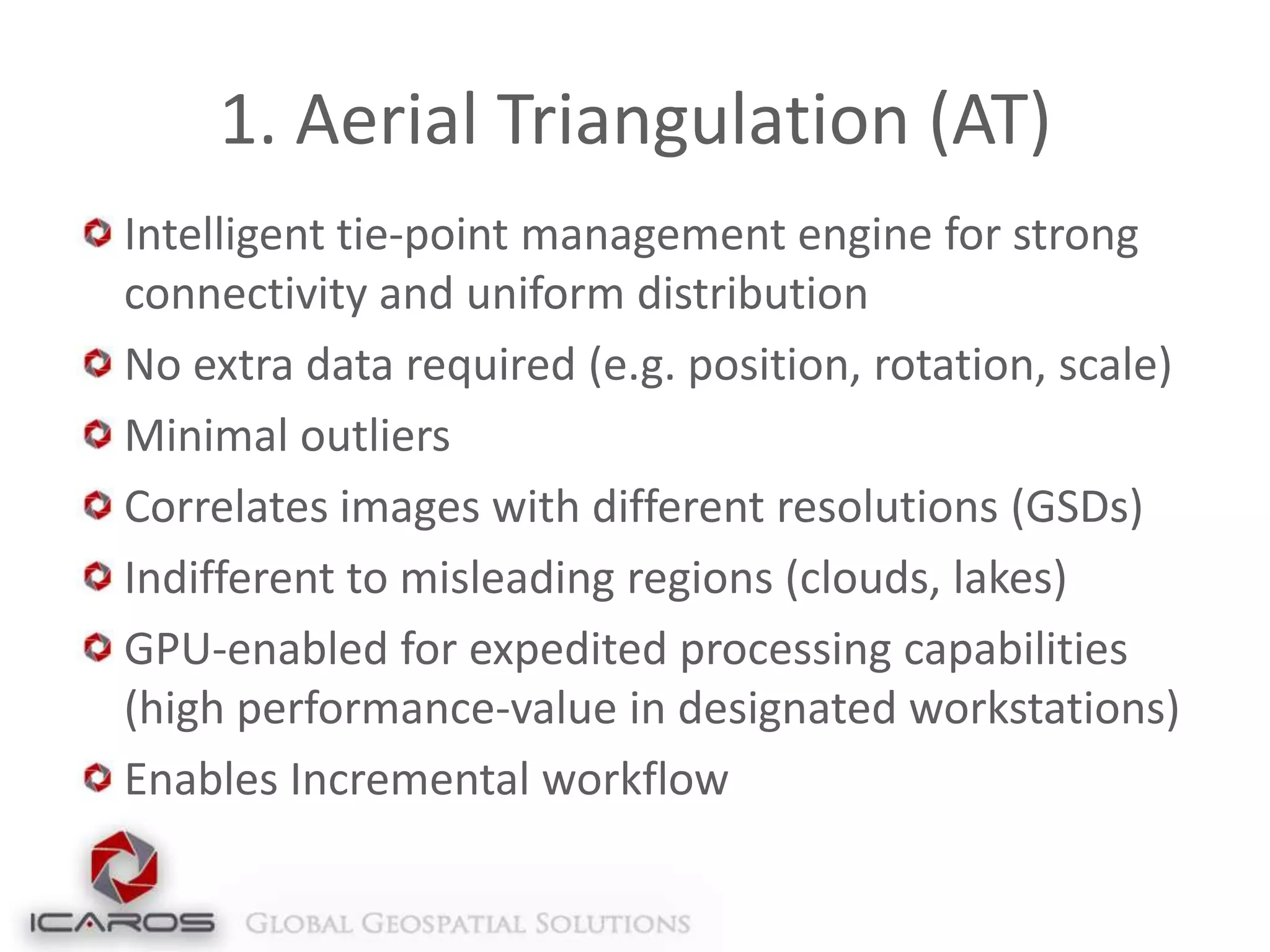 1. Aerial Triangulation (AT)
Intelligent tie-point management engine for strong
connectivity and uniform distribution
No extra data required (e.g. position, rotation, scale)
Minimal outliers
Correlates images with different resolutions (GSDs)
Indifferent to misleading regions (clouds, lakes)
GPU-enabled for expedited processing capabilities
(high performance-value in designated workstations)
Enables Incremental workflow

 