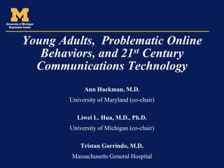 Young Adults, Problematic Online
   Behaviors, and 21st Century
  Communications Technology
             Ann Hackman, M.D.
        University of Maryland (co-chair)

          Liwei L. Hua, M.D., Ph.D.
        University of Michigan (co-chair)

            Tristan Gorrindo, M.D.
        Massachusetts General Hospital
 