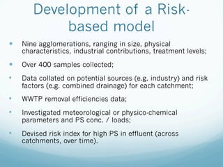 Development of a Risk-
based model
—  Nine agglomerations, ranging in size, physical
characteristics, industrial contributions, treatment levels;
—  Over 400 samples collected;
•  Data collated on potential sources (e.g. industry) and risk
factors (e.g. combined drainage) for each catchment;
•  WWTP removal efficiencies data;
•  Investigated meteorological or physico-chemical
parameters and PS conc. / loads;
•  Devised risk index for high PS in effluent (across
catchments, over time).
 