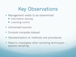 Key Observations
—  Management needs to be streamlined
—  Information sharing
—  Licensing control
—  Unlicensed sources
—  Compile complete dataset
—  Standardisation of methods and procedures
—  Need to investigate other sampling techniques –
passive sampling
 