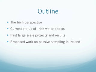 Outline
—  The Irish perspective
—  Current status of Irish water bodies
—  Past large-scale projects and results
—  Proposed work on passive sampling in Ireland
 