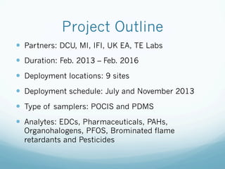 Project Outline
—  Partners: DCU, MI, IFI, UK EA, TE Labs
—  Duration: Feb. 2013 – Feb. 2016
—  Deployment locations: 9 sites
—  Deployment schedule: July and November 2013
—  Type of samplers: POCIS and PDMS
—  Analytes: EDCs, Pharmaceuticals, PAHs,
Organohalogens, PFOS, Brominated flame
retardants and Pesticides
 