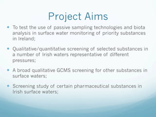 Project Aims
—  To test the use of passive sampling technologies and biota
analysis in surface water monitoring of priority substances
in Ireland;
—  Qualitative/quantitative screening of selected substances in
a number of Irish waters representative of different
pressures;
—  A broad qualitative GCMS screening for other substances in
surface waters;
—  Screening study of certain pharmaceutical substances in
Irish surface waters;
 