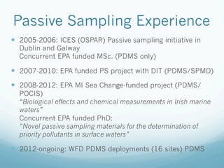 Passive Sampling Experience
—  2005-2006: ICES (OSPAR) Passive sampling initiative in
Dublin and Galway
Concurrent EPA funded MSc. (PDMS only)
—  2007-2010: EPA funded PS project with DIT (PDMS/SPMD)
—  2008-2012: EPA MI Sea Change-funded project (PDMS/
POCIS)
“Biological effects and chemical measurements in Irish marine
waters”
Concurrent EPA funded PhD:
“Novel passive sampling materials for the determination of
priority pollutants in surface waters”
—  2012-ongoing: WFD PDMS deployments (16 sites) PDMS
 