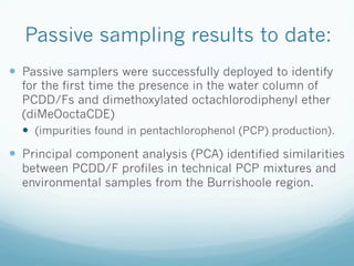 Passive sampling results to date:
—  Passive samplers were successfully deployed to identify
for the first time the presence in the water column of
PCDD/Fs and dimethoxylated octachlorodiphenyl ether
(diMeOoctaCDE)
—  (impurities found in pentachlorophenol (PCP) production).
—  Principal component analysis (PCA) identified similarities
between PCDD/F profiles in technical PCP mixtures and
environmental samples from the Burrishoole region.
 