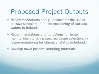 Proposed Project Outputs
—  Recommendations and guidelines for the use of
passive samplers in future monitoring of surface
waters in Ireland;
—  Recommendations and guidelines for biota
monitoring, including species/tissue selection, in
future monitoring for chemical status in Ireland;
—  Develop novel passive sampling materials.
 