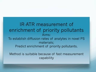 IR-ATR measurement of
enrichment of priority pollutants
Aims:
To establish diffusion rates of analytes in novel PS
materials;
Predict enrichment of priority pollutants.
Method is suitable because of fast measurement
capability
 