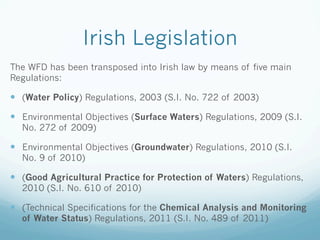 Irish Legislation
The WFD has been transposed into Irish law by means of five main
Regulations:
—  (Water Policy) Regulations, 2003 (S.I. No. 722 of 2003)
—  Environmental Objectives (Surface Waters) Regulations, 2009 (S.I.
No. 272 of 2009)
—  Environmental Objectives (Groundwater) Regulations, 2010 (S.I.
No. 9 of 2010)
—  (Good Agricultural Practice for Protection of Waters) Regulations,
2010 (S.I. No. 610 of 2010)
—  (Technical Specifications for the Chemical Analysis and Monitoring
of Water Status) Regulations, 2011 (S.I. No. 489 of 2011)
 