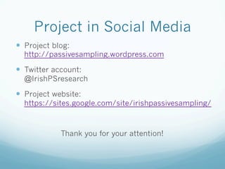 Project in Social Media
—  Project blog:
http://passivesampling.wordpress.com
—  Twitter account:
@IrishPSresearch
—  Project website:
https://sites.google.com/site/irishpassivesampling/
Thank you for your attention!
 