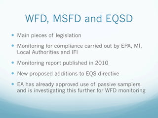 WFD, MSFD and EQSD
—  Main pieces of legislation
—  Monitoring for compliance carried out by EPA, MI,
Local Authorities and IFI
—  Monitoring report published in 2010
—  New proposed additions to EQS directive
—  EA has already approved use of passive samplers
and is investigating this further for WFD monitoring
 