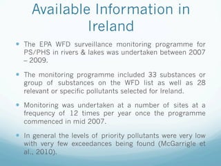 Available Information in
Ireland
—  The EPA WFD surveillance monitoring programme for
PS/PHS in rivers  lakes was undertaken between 2007
– 2009.
—  The monitoring programme included 33 substances or
group of substances on the WFD list as well as 28
relevant or specific pollutants selected for Ireland.
—  Monitoring was undertaken at a number of sites at a
frequency of 12 times per year once the programme
commenced in mid 2007.
—  In general the levels of priority pollutants were very low
with very few exceedances being found (McGarrigle et
al., 2010).
 