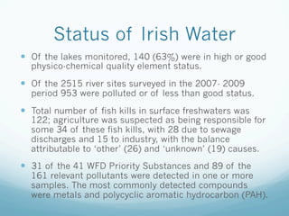 Status of Irish Water
—  Of the lakes monitored, 140 (63%) were in high or good
physico-chemical quality element status.
—  Of the 2515 river sites surveyed in the 2007- 2009
period 953 were polluted or of less than good status.
—  Total number of fish kills in surface freshwaters was
122; agriculture was suspected as being responsible for
some 34 of these fish kills, with 28 due to sewage
discharges and 15 to industry, with the balance
attributable to ‘other’ (26) and ‘unknown’ (19) causes.
—  31 of the 41 WFD Priority Substances and 89 of the
161 relevant pollutants were detected in one or more
samples. The most commonly detected compounds
were metals and polycyclic aromatic hydrocarbon (PAH).
 