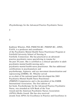 iPsychotherapy for the Advanced Practice Psychiatric Nurse
2
ii
Kathleen Wheeler, PhD, PMHCNS-BC, PMHNP-BC, APRN,
FAAN, is a professor and coordinator
of the Psychiatric Mental Health Nurse Practitioner Program at
Fairfield University School of Nursing in
Fairfield, Connecticut. She has practiced as an advanced
practice psychiatric nurse specializing in trauma for
the past 30 years. She is certified as a clinical specialist in adult
psychiatric-mental health nursing and a
psychiatric-mental health nurse practitioner. She has additional
certifications in psychoanalysis and
psychotherapy, hypnosis, and eye movement desensitization and
reprocessing (EMDR). Dr. Wheeler served
as co-chair of the national panel that developed the 2003
Psychiatric-Mental Health Nurse Practitioner
(PMHNP) Competencies and is the president of the EMDR
International Association. The first edition of
her book, Psychotherapy for the Advanced Practice Psychiatric
Nurse, was awarded an AJN Book of the Year
Award and the American Psychiatric Nurses Association
(APNA) Media Award. She has also received
awards from APNA for Excellence in Practice and Excellence in
 