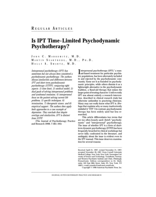 REGULAR ARTICLES
Psychotherapy Psychodynamic
Interpersonal Psychotherapy (IPT); HA: Is IPT time-lim-
Res psychodynamic psychotherapy? J Psychother Pract
ited 1998; JC, Svartberg
Markowitz7(3):____–____M, Swartz Psychotherapy, Brief;


Is IPT Time-Limited Psychodynamic
Psychotherapy?
JOHN C. MARKOWITZ, M.D.
MARTIN SVARTBERG, M.D., P                                         H   .D.
HOLLY A. SWARTZ, M.D.

Interpersonal psychotherapy (IPT) has
sometimes but not always been considered a                I  nterpersonal psychotherapy (IPT),1 a man-
                                                             ual-based treatment for particular psychia-
                                                          tric populations, has been alternately included
psychodynamic psychotherapy. The authors
discuss similarities and differences between              in and rejected by the psychodynamic com-
IPT and short-term psychodynamic                          munity. Some see it as founded on psychody-
                                                          namic principles, while others dismiss it as a
psychotherapy (STPP), comparing eight
                                                          lightweight alternative to the psychodynamic
aspects: 1) time limit, 2) medical model, 3)              tradition, a Band-aid therapy that misses the
dual goals of solving interpersonal problems              larger point of treating character. Until recently
and syndromal remission, 4) interpersonal                 IPT was almost entirely a research interven-
focus on the patient solving current life                 tion, described in clinical research trials but
problems, 5) specific techniques, 6)                      otherwise unfamiliar to practicing clinicians.
termination, 7) therapeutic stance, and 8)                Many may not really know what IPT is. (Per-
empirical support. The authors then apply                 haps that explains why so many inadvertently
both approaches to a case example of                      mislabel it “ITP.”) In contrast, psychodynamic
depression. They conclude that despite                    therapy has been widely used but less re-
overlaps and similarities, IPT is distinct                searched.
from STPP.                                                     This article differentiates two terms that
    (The Journal of Psychotherapy Practice                are too often loosely used: (brief) “psychody-
and Research 1998; 7:185–195)                             namic” and “interpersonal” psychotherapy.
                                                          The issue of whether IPT is a form of short-
                                                          term dynamic psychotherapy (STPP) has been
                                                          frequently broached in clinical workshops but
                                                          never fully confronted in the literature, and
                                                          ambiguity about the issue is evident even in
                                                          the IPT manual. This issue deserves examina-
                                                          tion for several reasons:


                                                          Received April 21, 1997; revised November 21, 1997;
                                                          accepted November 26, 1997. From Cornell University
                                                          Medical College, New York, New York; Norwegian Uni-
                                                          versity of Science and Technology, Trondheim, Norway;
                                                          and Western Psychiatric Institute and Clinic, Pittsburgh,
                                                          Pennsylvania. Address correspondence to Dr. Mark-
                                                          owitz, 445 East 68th Street, Suite 3N, New York, NY
                                                          10021; e-mail: jcmarko@mail.med.cornell.edu
                                                                Copyright © 1998 American Psychiatric Press, Inc.



                         JOURNAL OF PSYCHOTHERAPY PRACTICE AND RESEARCH
 