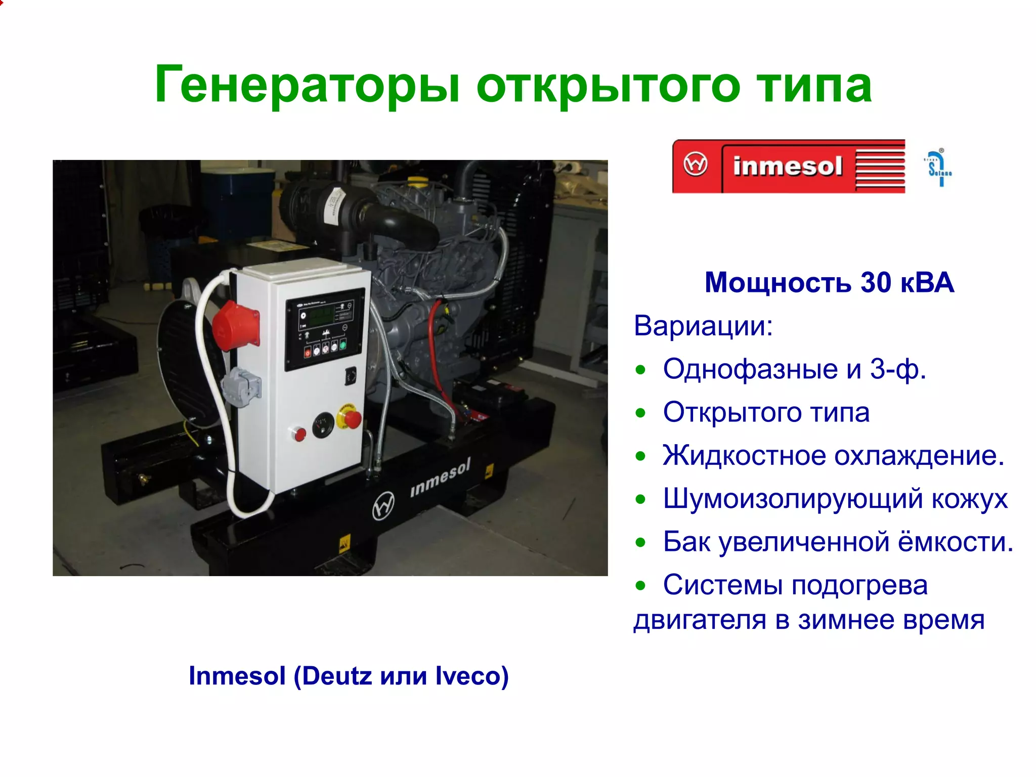 11
Генераторы открытого типа
Мощность 30 кВА
Вариации:
 Однофазные и 3-ф.
 Открытого типа
 Жидкостное охлаждение.
 Шумоизолирующий кожух
 Бак увеличенной ёмкости.
 Системы подогрева
двигателя в зимнее время
Inmesol (Deutz или Iveco)
 