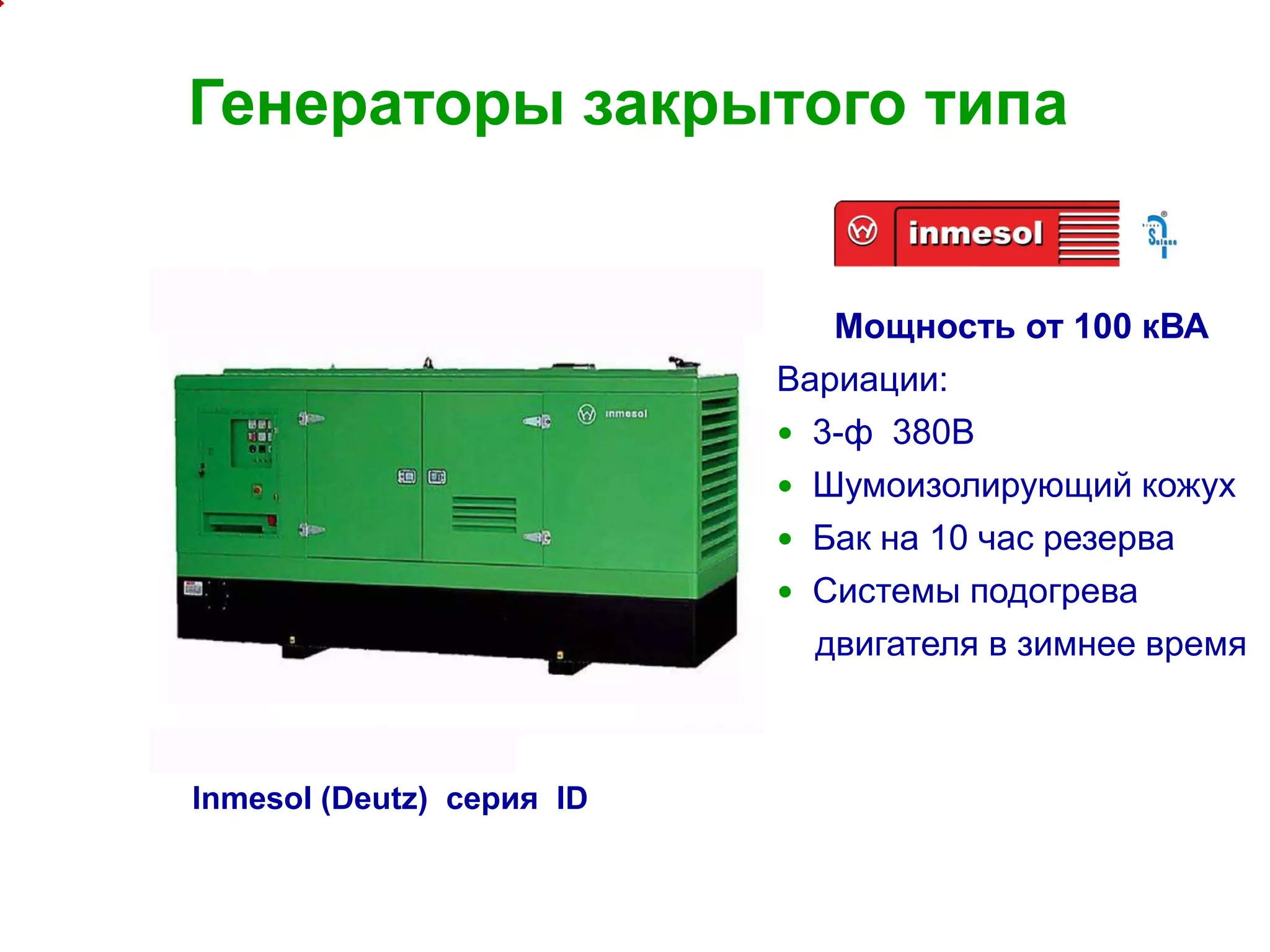 12
Генераторы закрытого типа
Мощность от 100 кВА
Вариации:
 3-ф 380В
 Шумоизолирующий кожух
 Бак на 10 час резерва
 Системы подогрева
двигателя в зимнее время
Inmesol (Deutz) серия ID
 