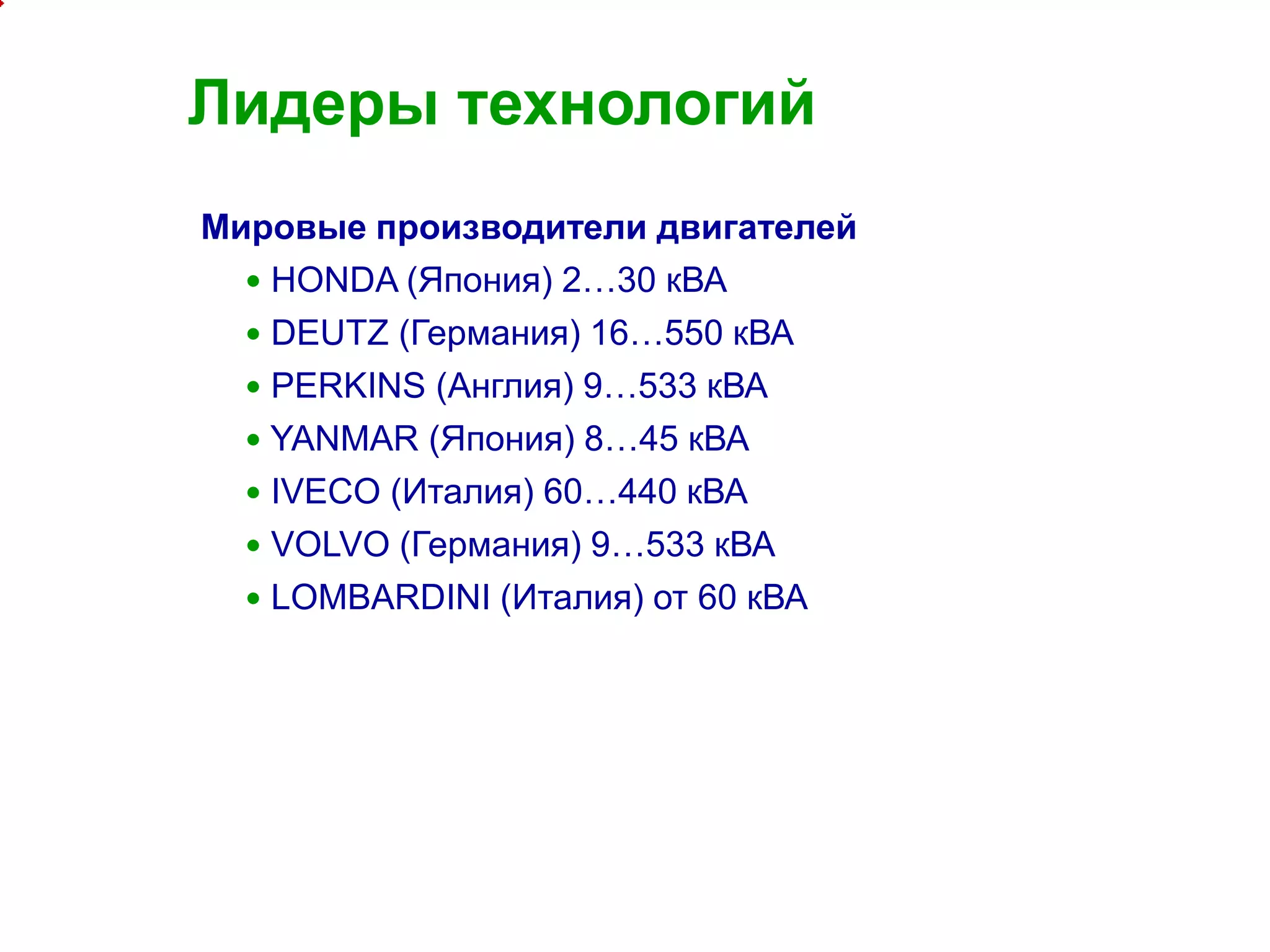 4
Лидеры технологий
Мировые производители двигателей
 HONDA (Япония) 2…30 кВА
 DEUTZ (Германия) 16…550 кВА
 PERKINS (Англия) 9…533 кВА
 YANMAR (Япония) 8…45 кВА
 IVECO (Италия) 60…440 кВА
 VOLVO (Германия) 9…533 кВА
 LOMBARDINI (Италия) от 60 кВА
 