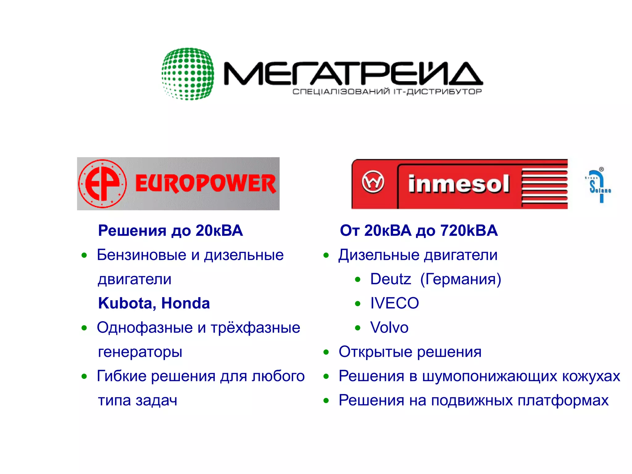 5
Решения до 20кВА
 Бензиновые и дизельные
двигатели
Kubota, Honda
 Однофазные и трёхфазные
генераторы
 Гибкие решения для любого
типа задач
От 20кВА до 720kВA
 Дизельные двигатели
 Deutz (Германия)
 IVECO
 Volvo
 Открытые решения
 Решения в шумопонижающих кожухах
 Решения на подвижных платформах
 