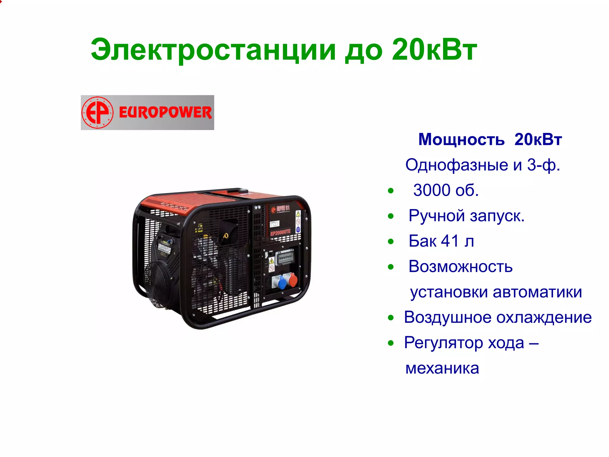 8
Электростанции до 20кВт
Мощность 20кВт
Однофазные и 3-ф.
 3000 об.
 Ручной запуск.
 Бак 41 л
 Возможность
установки автоматики
 Воздушное охлаждение
 Регулятор хода –
механика
 
