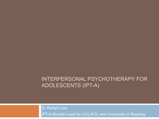 INTERPERSONAL PSYCHOTHERAPY FOR
ADOLESCENTS (IPT-A)

Dr Roslyn Law

IPT-A Module Lead for UCL/KCL and University of Reading

 
