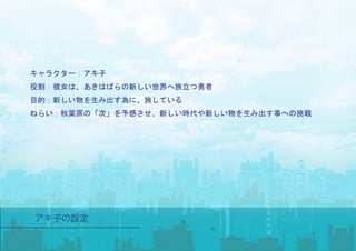 キャラクター：アキ子
役割：彼女は、あきはばらの新しい世界へ旅立つ勇者
目的：新しい物を生み出す為に、旅している
ねらい：秋葉原の「次」を予感させ、新しい時代や新しい物を生み出す事への挑戦
 