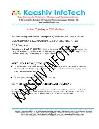 Inplant Training In EEE students:
Kaashiv infotech provides inplant training for BE(CSE/EEE/ECE/E&I/MECHANICAL/
CIVIL/MECHATRONICS/AERONAUTICAL), B.Tech(IT), B.Sc(CSE/IT), and
B.C.A Candidates
The training at KAASHIV INFOTECH focus on developing the technical oriented concepts that
turn graduates into employable assets. Handled only by professionals from MNC companies, we
know how to equip you with strong technologies fundamentals.
WHY SHOULD YOU JOIN US ?
 The training at KAASHIV INFOTECH focus on developing the technical oriented concepts that turn graduates
into employable assets. Handled only by professionals from MNC companies, we know how to equip you with
strong technologies fundamentals.
 We promise you to achieve your goals and dreams in Your future.
HOW TO REGISTER FOR OUR INPLANT TRAINING
Download INPLANT TRAINING Request Form from our website (www.kaashivinfotech.com). Fill the form and
send it to us (Any 5 days). Book your seats as soon as possible. If you are looking for Internship Specify in your
email while sending the form. No need for Bonafide certificates. College ID card is mandatory.
 