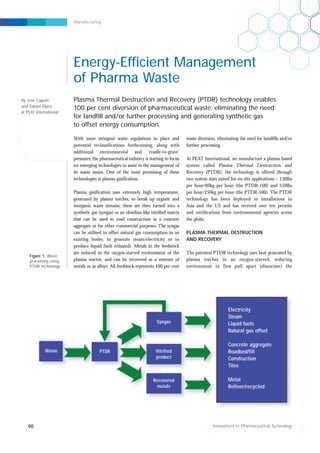 Manufacturing
With more stringent waste regulations in place and
potential reclassifications forthcoming, along with
additional environmental and ‘cradle-to-grave’
pressures, the pharmaceutical industry is starting to focus
on emerging technologies to assist in the management of
its waste issues. One of the most promising of these
technologies is plasma gasification.
Plasma gasification uses extremely high temperatures,
generated by plasma torches, to break up organic and
inorganic waste streams; these are then turned into a
synthetic gas (syngas) or an obsidian-like vitrified matrix
that can be used in road construction as a concrete
aggregate or for other commercial purposes. The syngas
can be utilised to offset natural gas consumption in an
existing boiler, to generate steam/electricity or to
produce liquid fuels (ethanol). Metals in the feedstock
are reduced in the oxygen-starved environment of the
plasma reactor, and can be recovered as a mixture of
metals or as alloys. All feedstock represents 100 per cent
waste diversion, eliminating the need for landfills and/or
further processing.
At PEAT International, we manufacture a plasma-based
system called Plasma Thermal Destruction and
Recovery (PTDR); the technology is offered through
two system sizes suited for on-site applications – 130lbs
per hour/60kg per hour (the PTDR-100) and 550lbs
per hour/250kg per hour (the PTDR-500). The PTDR
technology has been deployed in installations in
Asia and the US and has received over ten permits
and certifications from environmental agencies across
the globe.
PLASMA THERMAL DESTRUCTION
AND RECOVERY
The patented PTDR technology uses heat generated by
plasma torches in an oxygen-starved, reducing
environment to first pull apart (dissociate) the
Plasma Thermal Destruction and Recovery (PTDR) technology enables
100 per cent diversion of pharmaceutical waste, eliminating the need
for landfill and/or further processing and generating synthetic gas
to offset energy consumption.
90 Innovations in Pharmaceutical Technology
By Jose Capote
and Daniel Ripes
at PEAT International
Energy-Efficient Management
of Pharma Waste
Waste PTDR
Syngas
Vitrified
product
Recovered
metals
Figure 1: Waste
processing using
PTDR technology
Electricity
Steam
Liquid fuels
Natural gas offset
Concrete aggregate
Roadbed/fill
Construction
Tiles
Metal
Refiner/recycled
 