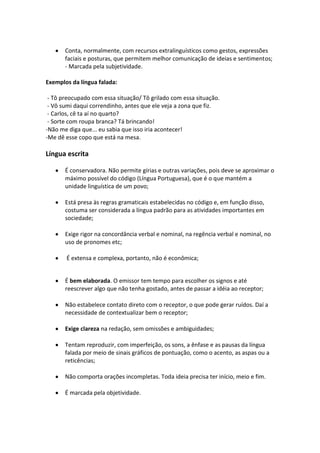 Conta, normalmente, com recursos extralinguísticos como gestos, expressões
       faciais e posturas, que permitem melhor comunicação de ideias e sentimentos;
       - Marcada pela subjetividade.

Exemplos da língua falada:

 - Tô preocupado com essa situação/ Tô grilado com essa situação.
 - Vô sumi daqui correndinho, antes que ele veja a zona que fiz.
 - Carlos, cê ta aí no quarto?
 - Sorte com roupa branca? Tá brincando!
-Não me diga que... eu sabia que isso iria acontecer!
-Me dê esse copo que está na mesa.

Língua escrita

       É conservadora. Não permite gírias e outras variações, pois deve se aproximar o
       máximo possível do código (Língua Portuguesa), que é o que mantém a
       unidade linguística de um povo;

       Está presa às regras gramaticais estabelecidas no código e, em função disso,
       costuma ser considerada a língua padrão para as atividades importantes em
       sociedade;

       Exige rigor na concordância verbal e nominal, na regência verbal e nominal, no
       uso de pronomes etc;

       É extensa e complexa, portanto, não é econômica;


       É bem elaborada. O emissor tem tempo para escolher os signos e até
       reescrever algo que não tenha gostado, antes de passar a idéia ao receptor;

       Não estabelece contato direto com o receptor, o que pode gerar ruídos. Daí a
       necessidade de contextualizar bem o receptor;

       Exige clareza na redação, sem omissões e ambiguidades;

       Tentam reproduzir, com imperfeição, os sons, a ênfase e as pausas da língua
       falada por meio de sinais gráficos de pontuação, como o acento, as aspas ou a
       reticências;

       Não comporta orações incompletas. Toda ideia precisa ter início, meio e fim.

       É marcada pela objetividade.
 