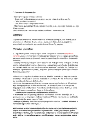 * Exemplos da língua escrita:

- Estou preocupada com essa situação
 - Deixe-me ir embora rapidamente, antes que ele veja a desordem que fiz.
 - Carlos, você está no quarto?
 - Levo minha roupa sempre à lavanderia
-Não me diga que você perdeu o prazo de inscrição para o concurso! Eu sabia que isso
iria acontecer!
-Não acredito que a pessoa que veste roupa branca tem mais sorte.

INTERAÇÃO

- Apesar das diferenças, há uma interação entre as duas línguas, que admite graus
diferentes de influência de uma sobre a outra, sem afetar, é claro, os padrões
essenciais (convencionais) que caracterizam a Língua Portuguesa.

Variações Linguísticas

A Língua Portuguesa, como qualquer outra, configura-se como um conjunto de
variantes, que podem ser determinadas por períodos de tempo, espaços geográficos,
camadas sociais, áreas profissionais ou mesmo por situações específicas vividas pelo
indivíduo.
-Se compararmos o português falado e escrito em Portugal com o português falado e
escrito no Brasil, observaremos claramente essas variações, em função da distância e
do contexto vivido em cada um desses países. A palavra “camisola” em Portugal, por
exemplo, significa camisa (suéter), enquanto que no nosso português significa roupa
feminina para dormir.

- Mesmo o português utilizado em Manaus, Salvador ou em Porto Alegre apresenta
diferenças em relação ao utilizado na cidade de São Paulo. No Rio de Janeiro, o zíper
do paulistano é chamado de fechecler.
- O tipo de linguagem que utilizamos em casa, com nossos familiares, é diferente do
tipo de linguagem que usamos no trabalho. Um professor pode usar um tipo de
linguagem para uma turma de Publicidade, com termos específicos da área, e outro
tipo de linguagem para alunos do curso de Jornalismo.
 - Essas variações linguísticas recebem nomes específicos.
* Diacrônica: é a variação linguística que ocorre entre períodos de tempo. Ex: o
português que se empregava no Brasil no século XVIII não é o mesmo que o utilizado
no século XXI. Ex: Vossa mercê > Você.
*Diatópica (dialeto): ocorre em espaços geográficos diversos. O dialeto, portanto, é
variedade regional de uma língua. ´´

OBS: quando as diferenças regionais não são tantas para constituírem um dialeto,
alguns autores as classificam como “regionalismo”. Dizem, por exemplo, que no
Brasil não há dialeto, mas regionalismos. Embora esses autores apontem diferenças
entre dialeto e regionalismo, vamos considerar esses termos como sendo a mesma
coisa.
 