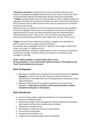 * Diastrática (socioleto): variação que ocorre de uma camada social para outra.
Exemplo: o português empregado pelas pessoas que têm acesso à escola e aos meios
de instrução difere daquele empregado pelas pessoas privadas de escolaridade.
 * Idioleto: variação linguística que se verifica quando um mesmo indivíduo adapta sua
linguagem à situação (mais ou menos formal) por ele vivida. Certamente um jornalista
não se comunica com sua mãe da mesma forma como se comunica com seus leitores
no jornal em que escreve.
Quando está com a sua família, ele vive uma situação menos formal, que possibilita o
uso de uma linguagem menos tensa, menos rigorosa até em termos de respeito às
regras gramaticais. Se com a sua mãe esse jornalista pode dizer despretensiosa e
espontaneamente a frase: “Deixa eu ver”. Com seus leitores ele jamais poderia
cometer essa transgressão gramatical. Neste último caso, ele diria: “Deixe-me ver”.

*Jargão: ocorre em áreas profissionais específicas. O jargão é uma expressão ou
palavra comum para um ou alguns grupos profissionais.
Por exemplo, para os advogados "peticionar" significa o que os leigos conhecem por
"entrar com a ação" ou "pedir para o juiz".
Na área de Marketing, “prospectar” pode significar entrar em contato com potenciais
clientes para investigar o possível interesse na compra de um produto ou para
investigar um mercado.

“Brifar” significa projetar ou levantar dados sobre um case.
Na área jornalística, “cruzar a informação” significa comparar a informação de uma
“fonte” (entrevistado) com a de outras.

Níveis de linguagem

       Além dessas variações, tanto a língua oral como a escrita apresentam níveis de
       linguagem, ou seja, formas de usar a língua, que variam conforme nos
       aproximamos ou nos distanciamos das normas gramaticais impostas por nossa
       Língua Portuguesa.
       Segundo o linguista Dino Preti, podemos classificar em três os níveis de
       linguagem: o nível culto (ou formal), o nível comum (ou familiar, também
       chamado de coloquial) e o nível popular.

Nível culto (formal)

       Faz uso da língua padrão, seguindo estritamente as normas gramaticais;
       Preserva a unidade da Língua;
       Desfruta de prestígio, sendo empregado por falantes altamente escolarizados;
       pode acabar servindo de instrumento de discriminação;
       Utilizado em situações formais;
       Normalmente é usado pela Literatura e pelas Ciências;
       É burocrático e conservador;
       Vocabulário diversificado e rico;
       É desprovido de espontaneidade; passa artificialidade;
 