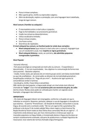 Possui sintaxe complexa;
       Não suporta gírias, clichês ou expressões vulgares;
       Além da denotação, explora a conotação, com uma linguagem bem trabalhada,
       longe do lugar comum.

Nível comum ( Familiar ou coloquial )

       É intermediário entre o nível culto e o popular;
       Foge às formalidades e ao preciosismo gramatical;
       Usado nas conversas despretensiosas;
       Utiliza vocabulário limitado;
       Possui sintaxe simples;
       Usa frases curtas;
       Ocorrência de repetições.
O nível coloquial (ou comum, ou familiar) pode ter ainda duas variações:
       Nível coloquial tenso (que mistura o nível culto com o comum): linguagem que
       usa um vocabulário usual, mas respeita as regras gramaticais.
       Nível coloquial distenso: neste, ao contrário, são admitidas pequenas
       transgressões à gramática.

Nível Popular

-Variante informal;
-Tem pouco prestígio se comparado ao nível culto ou comum; - É espontâneo e
descontraído; - É rico em inventividade; - Seu objetivo é a comunicação da forma mais
clara possível; - Bastante subjetivo;
- Usado, muitas vezes, por pessoas de um mesmo grupo social, com baixa escolaridade
ou que são analfabetas; - As construções se afastam da normatividade gramatical; -
Simplificações sintáticas. Ex: “Pega ele pra mim”; - Ausência de rigor quanto às
concordâncias verbal e nominal;
-Uso de gíria, clichês, frases feitas e provérbios.
OBS: dentro do nível popular, a língua pode atingir um nível ainda mais informal
chamado de “vulgar”. Esse nível se caracteriza pelo uso excessivo da gíria, do calão
(termo chulo). Muitas vezes pode ser utilizada para manter um segredo social.
Exemplo: a linguagem dos traficantes.

IMPORTANTE
- Os níveis de linguagem devem ser empregados, conforme a situação em que o
indivíduo se encontra. Devemos, portanto, adequar o uso da linguagem à situação em
que estamos. - O poema “Pronominais”, de Oswald de Andrade, ironiza bem o uso da
língua, de acordo com o contexto vivido: “Dê-me um cigarro/ Diz a gramática/ Do
professor e do aluno/ E do mulato sabido/ Mas o bom negro e o bom branco/ Da
Nação Brasileira/ Dizem todos os dias/ Deixa disso camarada/ Me dá um cigarro”. - É
importante ainda destacar que, por mais interessantes e criativas que sejam as
invenções populares na língua falada, a incorporação destas à língua escrita deve ser
sempre cautelosamente analisada, sob pena de quebrarmos a unidade linguística de
nosso povo: esse sistema de normas chamado Língua Portuguesa.
 