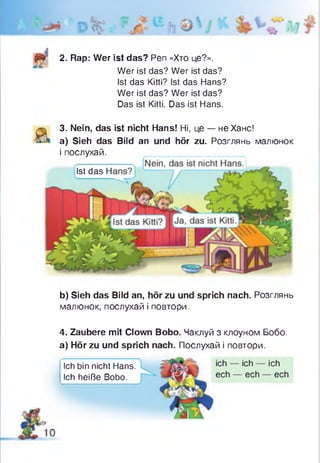 •V .
1f f t
2. Rap: Wer ist das? Pen «Хто це?».
Wer ist das? Wer ist das?
Ist das Kitti? Ist das Hans?
Wer ist das? Wer ist das?
Das ist Kitti. Das ist Hans.
3. Nein, das ist nicht Hans! Ні, це — не Хане!
a) Sieh das Bild an und hör zu. Розглянь малюнок
і послухай.
Ist das Н
b) Sieh das Bild an, hör zu und sprich nach. Розглянь
малюнок, послухай і повтори.
4. Zaubere mit Clown Bobo. Чаклуй з клоуном Бобо.
а) Hör zu und sprich nach. Послухай і повтори.
Ich bin nicht Hans. ich ich ich
Ich heiße Bobo. ech ech ech
 
