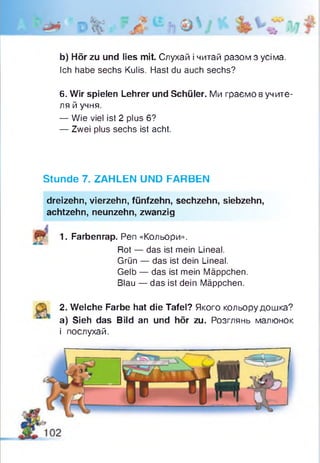 b) Hör zu und lies mit. Слухай і читай разом з усіма.
Ich habe sechs Kulis. Hast du auch sechs?
6. Wir spielen Lehrer und Schüler. Ми граємо вучите-
ля й учня.
— Wie viel ist 2 plus 6?
— Zwei plus sechs ist acht.
Stunde 7. ZAHLEN UND FARBEN
dreizehn, vierzehn, fünfzehn, sechzehn, siebzehn,
achtzehn, neunzehn, zwanzig
1. Farbenrap. Pen «Кольори».
Rot — das ist mein Lineal.
Grün — das ist dein Lineal.
Gelb — das ist mein Mäppchen.
Blau — das ist dein Mäppchen.
2. Welche Farbe hat die Tafel? Якого кольору дошка?
a) Sieh das Bild an und hör zu. Розглянь малюнок
і послухай.
 