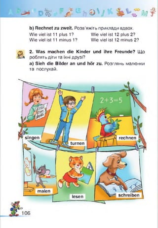 0 % : r ,jt? ^ її Лг7 ?
b) Rechnet zu zweit. Розв’яжіть приклади вдвох.
Wie viel ist 11 plus 1? Wie viel ist 12 plus 2?
Wie viel ist 11 minus 1? Wie viel ist 12 minus 2?
а
2. Was machen die Kinder und ihre Freunde? Що
роблять діти та їхні друзі?
а) Sieh die Bilder an und hör zu. Розглянь малюнки
та послухай.
rechnensingen
turnen
malen
schreibenlesen
 