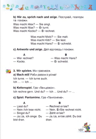* л і , ,
b) Hör zu, sprich nach und zeige. Послухай, повтори
та покажи.
Was macht Alex? — Sie singt.
Was macht Max? — Er turnt.
Was macht Kocko? — Er rechnet.
c) Antworte und zeige. Дай відповідь і покажи.
'Зф 3- Wir spielen. Ми граємося.
a) Mach mit! Роби разом з усіма!
Ich turne. — Ich turne auch.
Ich ... — Ich ...
b) Kettenspiel. Гра «Ланцюжок».
Ich rechne gern. Und du? — Ich ... Und du? — ...
c) Spiel: Pantomime. Гра «Пантоміма».
— Nein./Ich lese nicht. — Nein. Er/Sie rechnet nicht.
— Ja./Ja, ich singe. Du — Ja./Ja, er/sie zählt. Du bist
Was macht Micki? — Sie malt.
Was macht Kitti? — Sie liest.
Was macht Hans? — Er schreibt.
А
— Wer rechnet?
— Kocko.
В
— Was macht Hans?
— Er schreibt.
А
— Liest du?
В
— Rechnet er/sie?
— Singst du? — Zählt er/sie?
bist dran. dran.
107
 