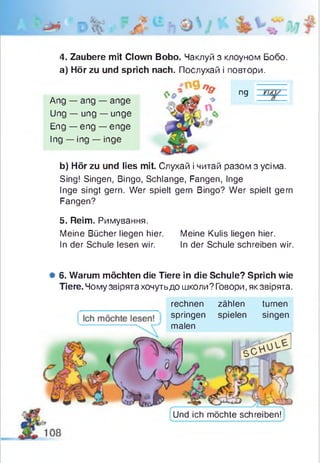 ng
4. Zaubere mit Clown Bobo. Чаклуй з клоуном Бобо.
a) Hör zu und sprich nach. Послухай і повтори.
Ang — ang — ange
Ung — ung — unge
Eng — eng — enge
Ing — ing — inge
b) Hör zu und lies mit. Слухай і читай разом з усіма.
Sing! Singen, Bingo, Schlange, Fangen, Inge
Inge singt gern. Wer spielt gern Bingo? Wer spielt gern
Fangen?
5. Reim. Римування.
Meine Bücher liegen hier.
In der Schule lesen wir.
Meine Kulis liegen hier.
In der Schule schreiben wir.
# 6. Warum möchten die Tiere in die Schule? Sprich wie
Tiere. Чому звірята хочутьдо школи? Говори, як звірята.
rechnen zählen turnen
springen spielen singen
malen
Und ich möchte schreiben!
 
