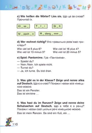с) Wie heißen die Wörter? Lies sie. Що це за слова?
Прочитай їх.
Kl _ ss _ Т _ f _ І St _ ft
М _ ppch _ n R _ dierg _ mm _
d) Wer rechnet richtig? Хто правильно розв’яже при­
клади?
Wie viel ist 5 plus 6? Wie viel ist 16 plus 4?
Wie viel ist 13 minus 3? Wie viel ist 20 minus 5?
e) Spiel: Pantomime. Гра «Пантоміма».
— Spielst du?
— Nein./Nein. Ich spiele nicht.
— Turnst du?
— Ja, ich turne. Du bist dran.
3. Was gibt es in der Klasse? Zeige und nenne alles
auf Deutsch. Що є в класі? Покажи і назви все німець­
кою мовою.
Das ist ein Fenster.
Das ist ein/eine ...
4. Was hast du im Ranzen? Zeige und nenne deine
Schulsachen auf Deutsch. Що в тебе є в ранці?
Покажи і назви свої шкільні речі німецькою мовою.
Das ist mein Ranzen. Da sind ein Kuli, ein ...
110
 