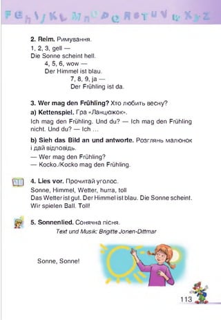 R t r « v % ? / z
2. Reim. Римування.
1, 2, 3, gell —
Die Sonne scheint hell.
4, 5, 6, wow —
Der Himmel ist blau.
7, 8, 9,ja
Der Frühling ist da.
3. Wer mag den Frühling? Хто любить весну?
a) Kettenspiel. Гра «Ланцюжок».
Ich mag den Frühling. Und du? — Ich mag den Frühling
nicht. Und du? — Ich ...
b) Sieh das Bild an und antworte. Розглянь малюнок
і дай відповідь.
— Wer mag den Frühling?
— Kocko./Kocko mag den Frühling.
] 4. Lies vor. Прочитай уголос.
Sonne, Himmel, Wetter, hurra, toll
Das Wetter ist gut. Der Himmel ist blau. Die Sonne scheint.
Wir spielen Ball. Toll!
(j&: 5. Sonnenlied. Сонячна пісня.
Text und Musik: Brigitte Jonen-Dittmar
Sonne, Sonne!
1
 
