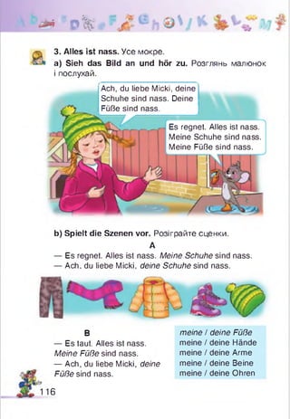 ** 0%
3. Alles ist nass. Усе мокре.
a) Sieh das Bild an und hör zu. Розглянь малюнок
і послухай.
Ach, du liebe Micki, deine
Schuhe sind nass. Deine
Füße sind nass.
Es regnet. Alles ist nass.
Meine Schuhe sind nass.
Meine Füße sind nass.
b) Spielt die Szenen vor. Розіграйте сценки.
А
— Es regnet. Alles ist nass. Meine Schuhe sind nass.
— Ach, du liebe Micki, deine Schuhe sind nass.
В
— Es taut. Alles ist nass.
Meine Füße sind nass.
— Ach, du liebe Micki, deine
Füße sind nass.
meine / deine Füße
meine / deine Hände
meine / deine Arme
meine / deine Beine
meine / deine Ohren
116
 
